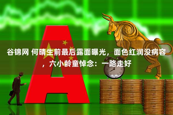 谷锦网 何晴生前最后露面曝光,面色红润没病容,六小龄童悼念:一路走好