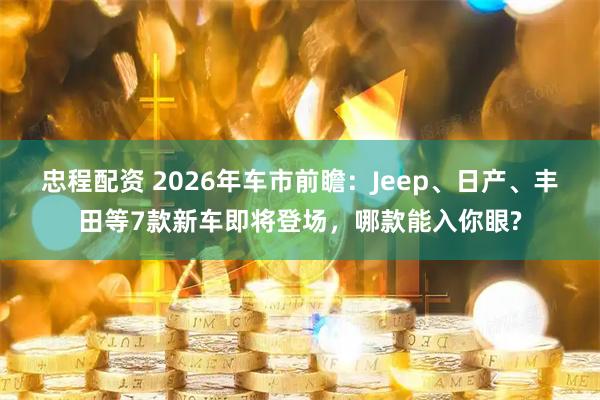 忠程配资 2026年车市前瞻：Jeep、日产、丰田等7款新车即将登场，哪款能入你眼?