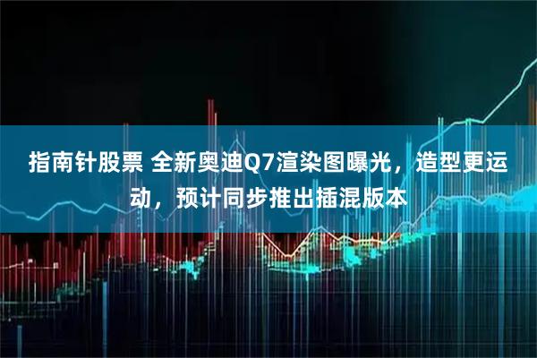 指南针股票 全新奥迪Q7渲染图曝光，造型更运动，预计同步推出插混版本