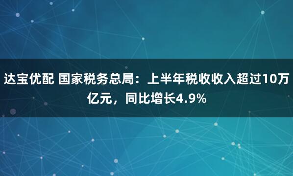 达宝优配 国家税务总局：上半年税收收入超过10万亿元，同比增长4.9%