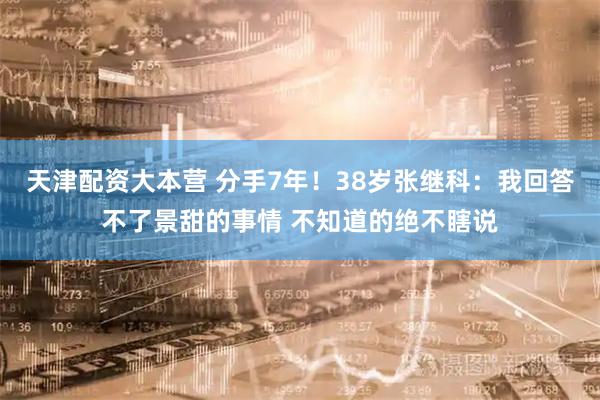天津配资大本营 分手7年!38岁张继科:我回答不了景甜的事情 不知道的绝不瞎说