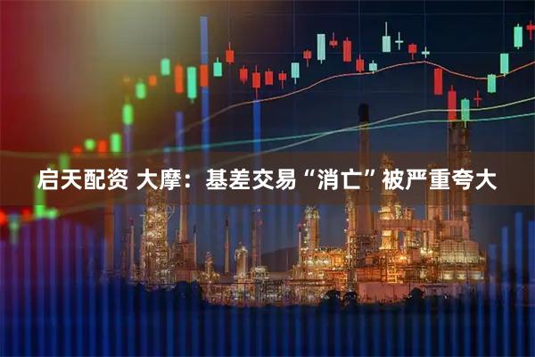 启天配资 大摩：基差交易“消亡”被严重夸大